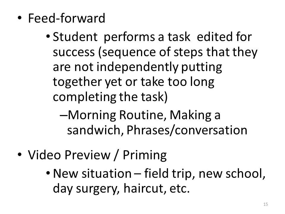Feed-forward Student performs a task edited for success (sequence of steps that they are not independently putting together yet or take too long completing the task) – Morning Routine, Making a sandwich, Phrases/conversation Video Preview / Priming New situation – field trip, new school, day surgery, haircut, etc.