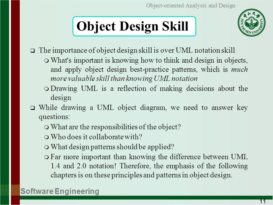Software Engineering 11 Object-oriented Analysis and Design Object Design Skill  The importance of object design skill is over UML notation skill m What s important is knowing how to think and design in objects, and apply object design best-practice patterns, which is much more valuable skill than knowing UML notation m Drawing UML is a reflection of making decisions about the design  While drawing a UML object diagram, we need to answer key questions: m What are the responsibilities of the object.