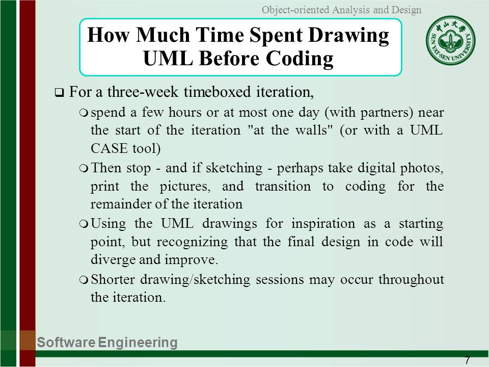 Software Engineering 7 Object-oriented Analysis and Design How Much Time Spent Drawing UML Before Coding  For a three-week timeboxed iteration, m spend a few hours or at most one day (with partners) near the start of the iteration at the walls (or with a UML CASE tool) m Then stop - and if sketching - perhaps take digital photos, print the pictures, and transition to coding for the remainder of the iteration m Using the UML drawings for inspiration as a starting point, but recognizing that the final design in code will diverge and improve.
