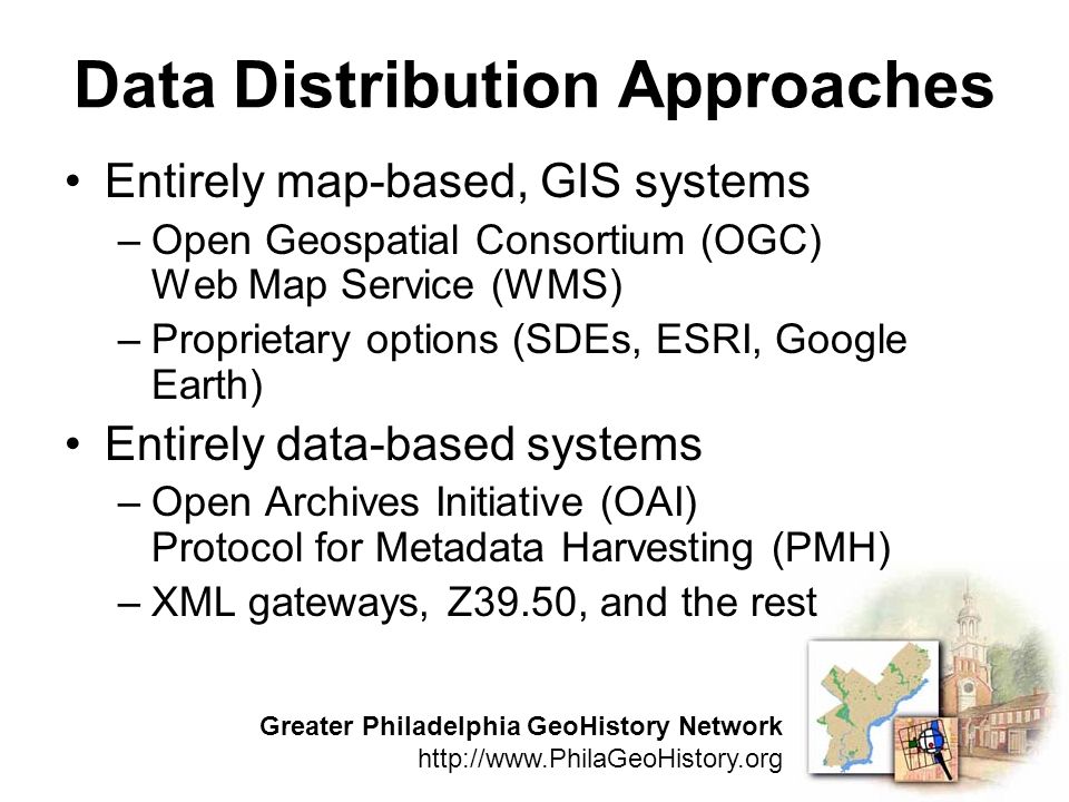 Greater Philadelphia GeoHistory Network   Data Distribution Approaches Entirely map-based, GIS systems –Open Geospatial Consortium (OGC) Web Map Service (WMS) –Proprietary options (SDEs, ESRI, Google Earth) Entirely data-based systems –Open Archives Initiative (OAI) Protocol for Metadata Harvesting (PMH) –XML gateways, Z39.50, and the rest