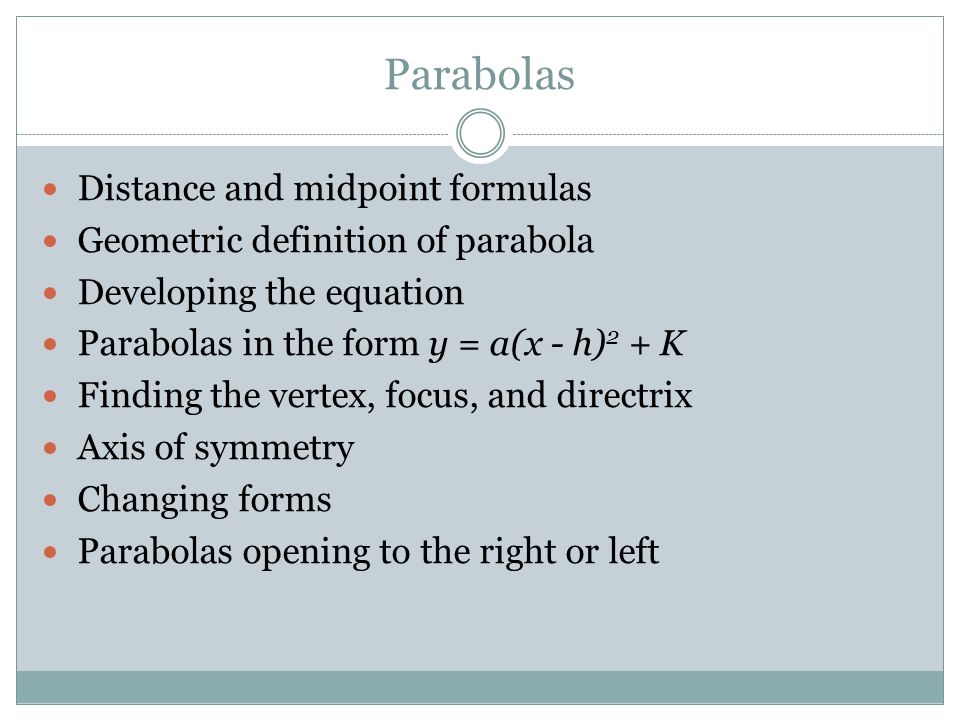 Parabolas Distance and midpoint formulas Geometric definition of parabola Developing the equation Parabolas in the form y = a(x - h) 2 + K Finding the vertex, focus, and directrix Axis of symmetry Changing forms Parabolas opening to the right or left