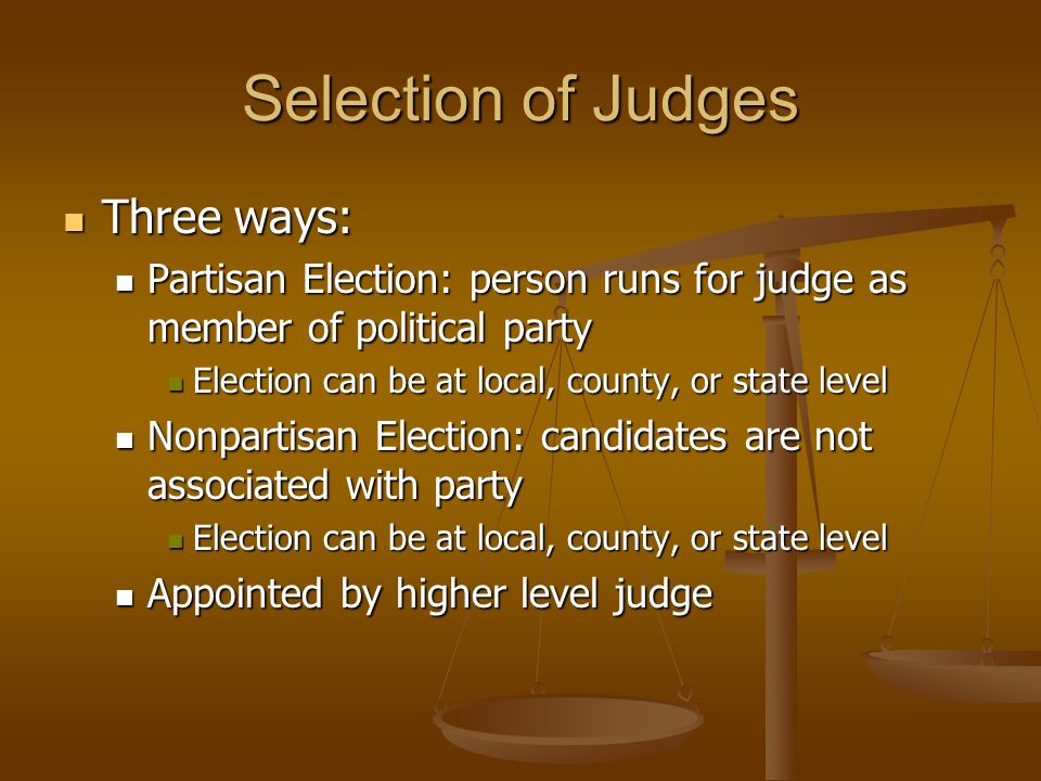 Selection of Judges Three ways: Three ways: Partisan Election: person runs for judge as member of political party Partisan Election: person runs for judge as member of political party Election can be at local, county, or state level Election can be at local, county, or state level Nonpartisan Election: candidates are not associated with party Nonpartisan Election: candidates are not associated with party Election can be at local, county, or state level Election can be at local, county, or state level Appointed by higher level judge Appointed by higher level judge
