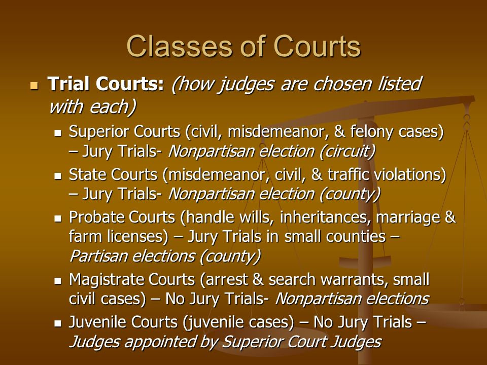 Classes of Courts Trial Courts: (how judges are chosen listed with each) Trial Courts: (how judges are chosen listed with each) Superior Courts (civil, misdemeanor, & felony cases) – Jury Trials- Nonpartisan election (circuit) Superior Courts (civil, misdemeanor, & felony cases) – Jury Trials- Nonpartisan election (circuit) State Courts (misdemeanor, civil, & traffic violations) – Jury Trials- Nonpartisan election (county) State Courts (misdemeanor, civil, & traffic violations) – Jury Trials- Nonpartisan election (county) Probate Courts (handle wills, inheritances, marriage & farm licenses) – Jury Trials in small counties – Partisan elections (county) Probate Courts (handle wills, inheritances, marriage & farm licenses) – Jury Trials in small counties – Partisan elections (county) Magistrate Courts (arrest & search warrants, small civil cases) – No Jury Trials- Nonpartisan elections Magistrate Courts (arrest & search warrants, small civil cases) – No Jury Trials- Nonpartisan elections Juvenile Courts (juvenile cases) – No Jury Trials – Judges appointed by Superior Court Judges Juvenile Courts (juvenile cases) – No Jury Trials – Judges appointed by Superior Court Judges