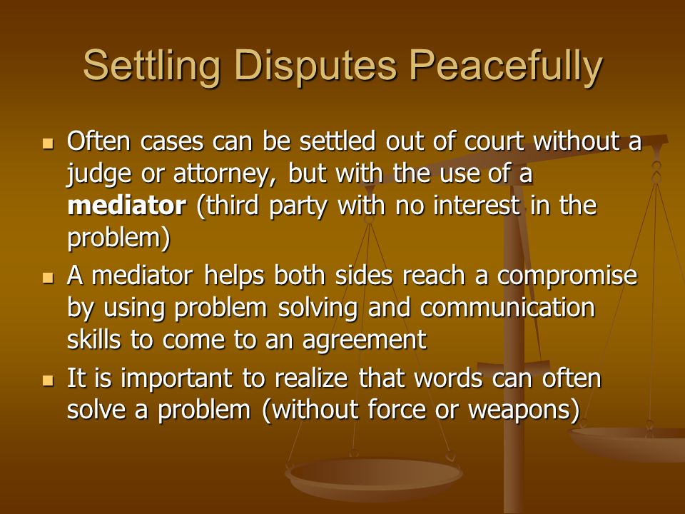 Settling Disputes Peacefully Often cases can be settled out of court without a judge or attorney, but with the use of a mediator (third party with no interest in the problem) Often cases can be settled out of court without a judge or attorney, but with the use of a mediator (third party with no interest in the problem) A mediator helps both sides reach a compromise by using problem solving and communication skills to come to an agreement A mediator helps both sides reach a compromise by using problem solving and communication skills to come to an agreement It is important to realize that words can often solve a problem (without force or weapons) It is important to realize that words can often solve a problem (without force or weapons)