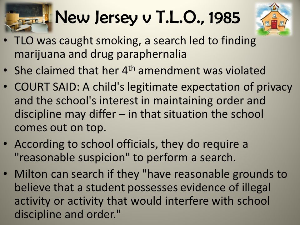 New Jersey v T.L.O., 1985 TLO was caught smoking, a search led to finding marijuana and drug paraphernalia She claimed that her 4 th amendment was violated COURT SAID: A child s legitimate expectation of privacy and the school s interest in maintaining order and discipline may differ – in that situation the school comes out on top.