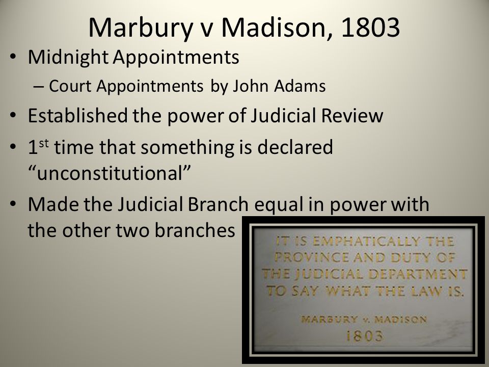 Marbury v Madison, 1803 Midnight Appointments – Court Appointments by John Adams Established the power of Judicial Review 1 st time that something is declared unconstitutional Made the Judicial Branch equal in power with the other two branches