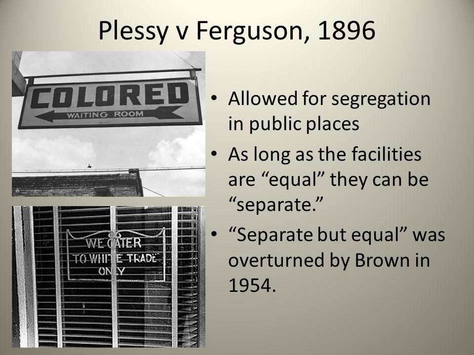 Plessy v Ferguson, 1896 Allowed for segregation in public places As long as the facilities are equal they can be separate. Separate but equal was overturned by Brown in 1954.