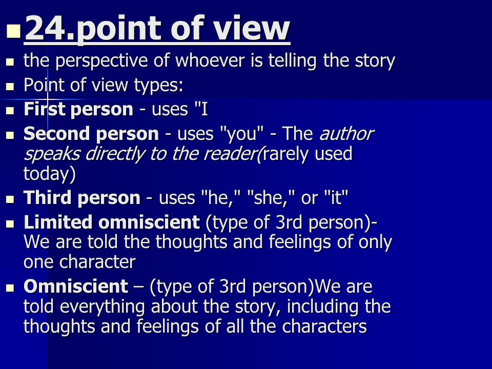 24.point of view 24.point of view the perspective of whoever is telling the story the perspective of whoever is telling the story Point of view types: Point of view types: First person - uses I First person - uses I Second person - uses you - The author speaks directly to the reader(rarely used today) Second person - uses you - The author speaks directly to the reader(rarely used today) Third person - uses he, she, or it Third person - uses he, she, or it Limited omniscient (type of 3rd person)- We are told the thoughts and feelings of only one character Limited omniscient (type of 3rd person)- We are told the thoughts and feelings of only one character Omniscient – (type of 3rd person)We are told everything about the story, including the thoughts and feelings of all the characters Omniscient – (type of 3rd person)We are told everything about the story, including the thoughts and feelings of all the characters