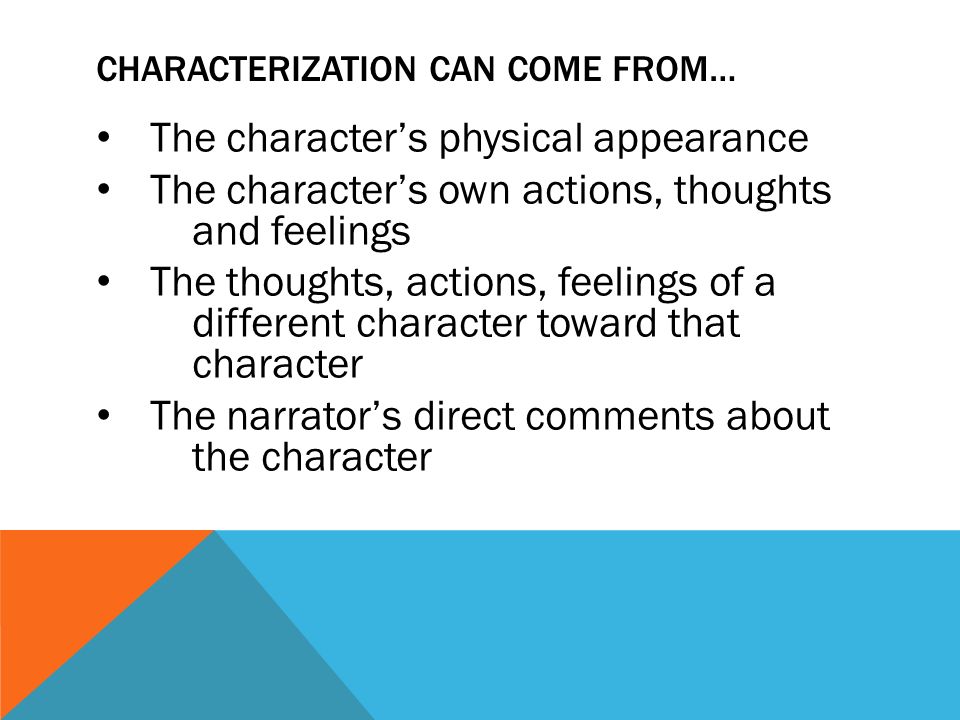 CHARACTERIZATION CAN COME FROM… The character’s physical appearance The character’s own actions, thoughts and feelings The thoughts, actions, feelings of a different character toward that character The narrator’s direct comments about the character