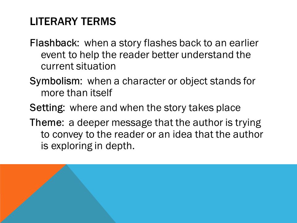 LITERARY TERMS Flashback: when a story flashes back to an earlier event to help the reader better understand the current situation Symbolism: when a character or object stands for more than itself Setting: where and when the story takes place Theme: a deeper message that the author is trying to convey to the reader or an idea that the author is exploring in depth.