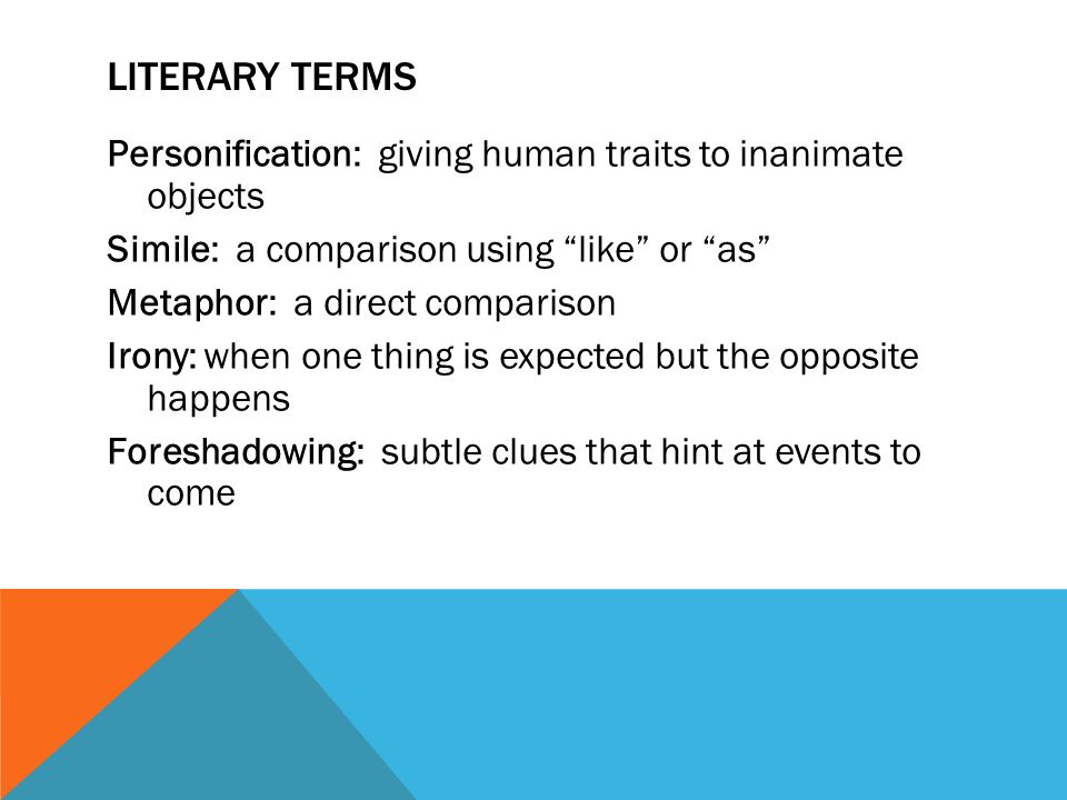 LITERARY TERMS Personification: giving human traits to inanimate objects Simile: a comparison using like or as Metaphor: a direct comparison Irony: when one thing is expected but the opposite happens Foreshadowing: subtle clues that hint at events to come