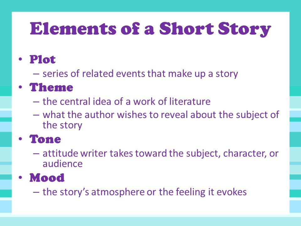 Elements of a Short Story Plot – series of related events that make up a story Theme – the central idea of a work of literature – what the author wishes to reveal about the subject of the story Tone – attitude writer takes toward the subject, character, or audience Mood – the story’s atmosphere or the feeling it evokes