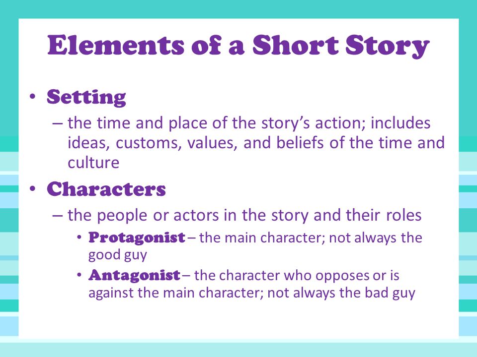 Elements of a Short Story Setting – the time and place of the story’s action; includes ideas, customs, values, and beliefs of the time and culture Characters – the people or actors in the story and their roles Protagonist – the main character; not always the good guy Antagonist – the character who opposes or is against the main character; not always the bad guy