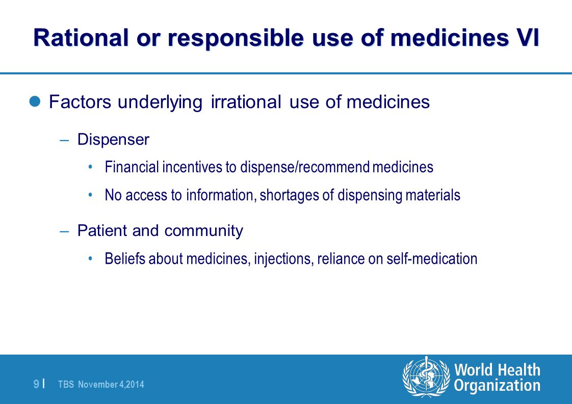 TBS November 4, |9 | Rational or responsible use of medicines VI Factors underlying irrational use of medicines –Dispenser Financial incentives to dispense/recommend medicines No access to information, shortages of dispensing materials –Patient and community Beliefs about medicines, injections, reliance on self-medication