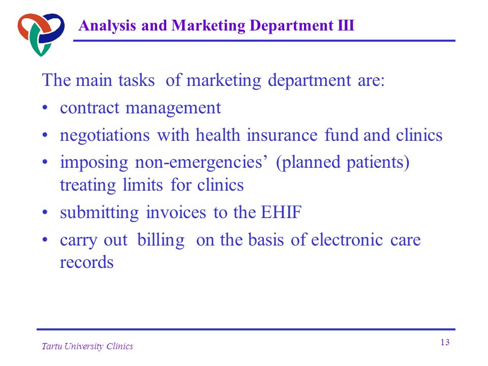 Tartu University Clinics 13 Analysis and Marketing Department III The main tasks of marketing department are: contract management negotiations with health insurance fund and clinics imposing non-emergencies’ (planned patients) treating limits for clinics submitting invoices to the EHIF carry out billing on the basis of electronic care records