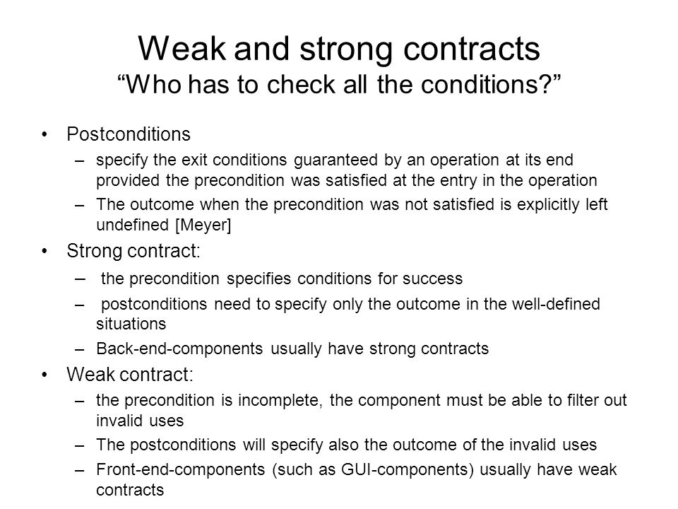 Weak and strong contracts Who has to check all the conditions Postconditions –specify the exit conditions guaranteed by an operation at its end provided the precondition was satisfied at the entry in the operation –The outcome when the precondition was not satisfied is explicitly left undefined [Meyer] Strong contract: – the precondition specifies conditions for success – postconditions need to specify only the outcome in the well-defined situations –Back-end-components usually have strong contracts Weak contract: –the precondition is incomplete, the component must be able to filter out invalid uses –The postconditions will specify also the outcome of the invalid uses –Front-end-components (such as GUI-components) usually have weak contracts