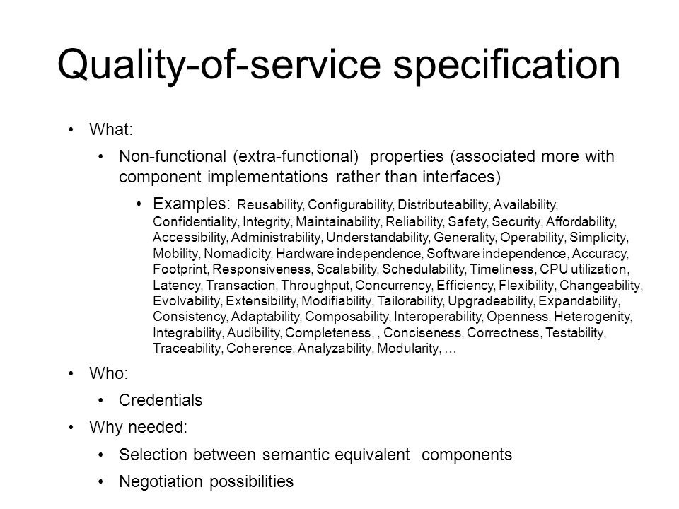 Quality-of-service specification What: Non-functional (extra-functional) properties (associated more with component implementations rather than interfaces) Examples: Reusability, Configurability, Distributeability, Availability, Confidentiality, Integrity, Maintainability, Reliability, Safety, Security, Affordability, Accessibility, Administrability, Understandability, Generality, Operability, Simplicity, Mobility, Nomadicity, Hardware independence, Software independence, Accuracy, Footprint, Responsiveness, Scalability, Schedulability, Timeliness, CPU utilization, Latency, Transaction, Throughput, Concurrency, Efficiency, Flexibility, Changeability, Evolvability, Extensibility, Modifiability, Tailorability, Upgradeability, Expandability, Consistency, Adaptability, Composability, Interoperability, Openness, Heterogenity, Integrability, Audibility, Completeness,, Conciseness, Correctness, Testability, Traceability, Coherence, Analyzability, Modularity, … Who: Credentials Why needed: Selection between semantic equivalent components Negotiation possibilities