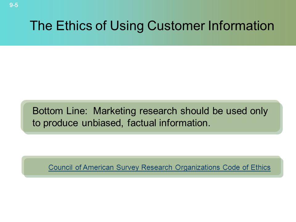 9-5 © 2007 McGraw-Hill Companies, Inc., McGraw-Hill/Irwin The Ethics of Using Customer Information Council of American Survey Research Organizations Code of Ethics Bottom Line: Marketing research should be used only to produce unbiased, factual information.