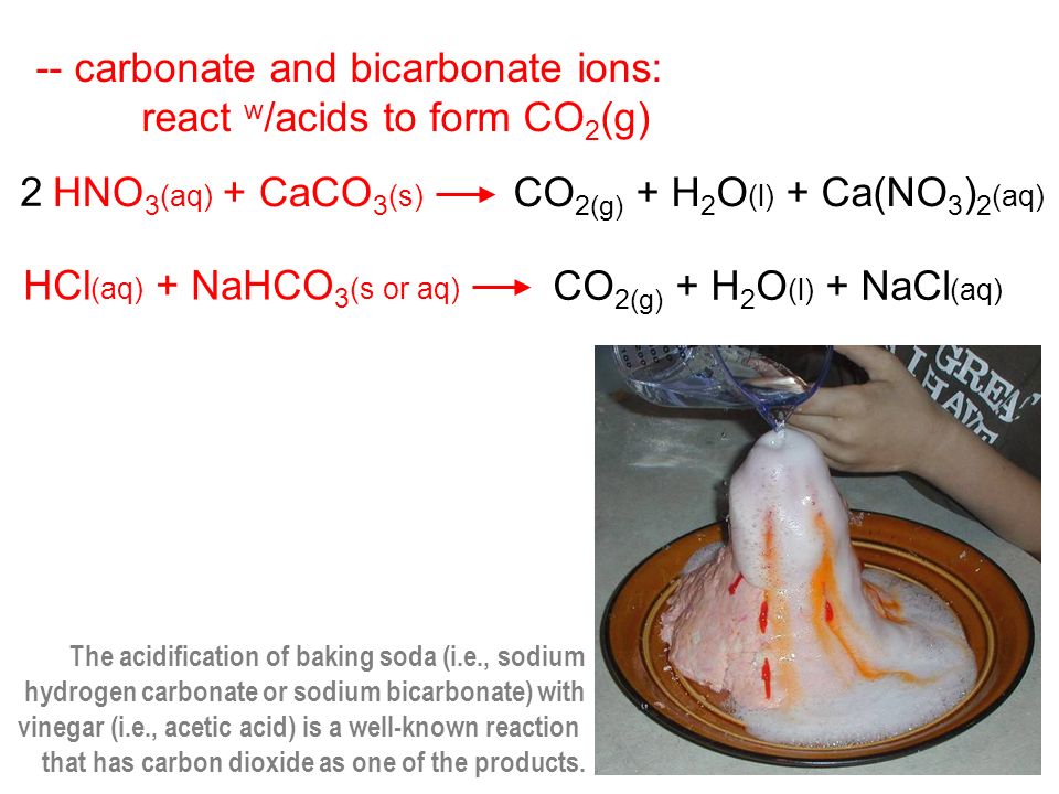 -- carbonate and bicarbonate ions: react w /acids to form CO 2 (g) 2 HNO 3 (aq) + CaCO 3 (s) CO 2(g) + H 2 O (l) + Ca(NO 3 ) 2 (aq) HCl (aq) + NaHCO 3 (s or aq) CO 2(g) + H 2 O (l) + NaCl (aq) The acidification of baking soda (i.e., sodium hydrogen carbonate or sodium bicarbonate) with vinegar (i.e., acetic acid) is a well-known reaction that has carbon dioxide as one of the products.