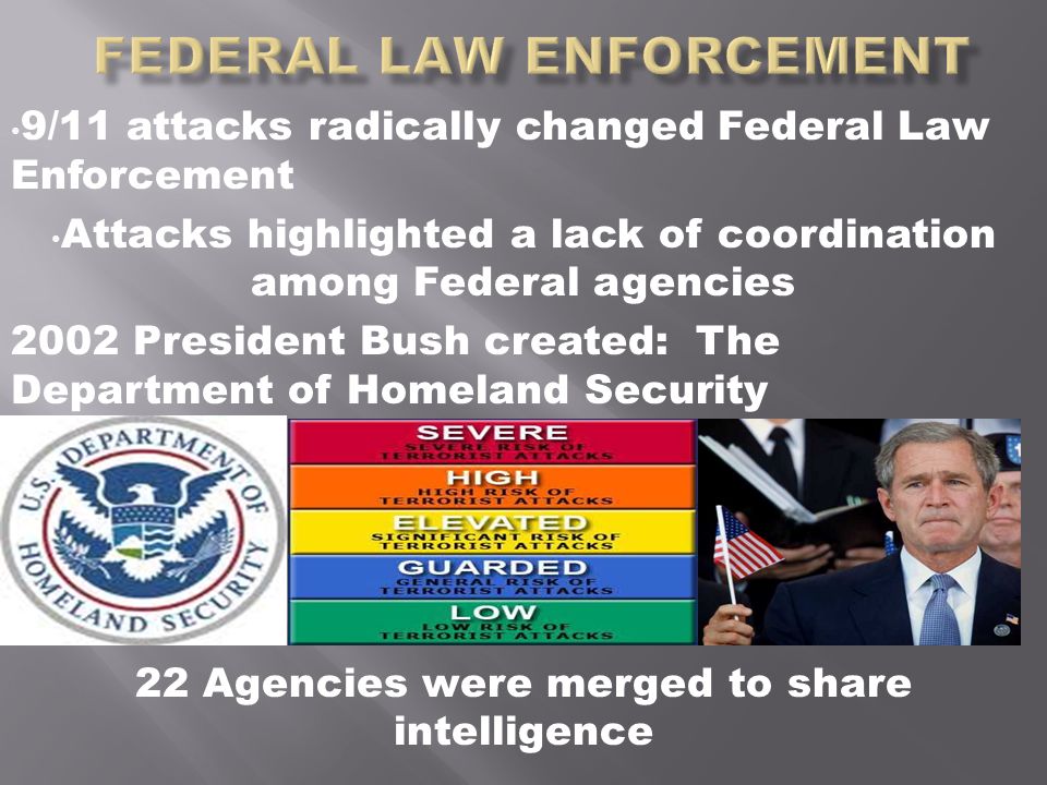 9/11 attacks radically changed Federal Law Enforcement Attacks highlighted a lack of coordination among Federal agencies 2002 President Bush created: The Department of Homeland Security 22 Agencies were merged to share intelligence