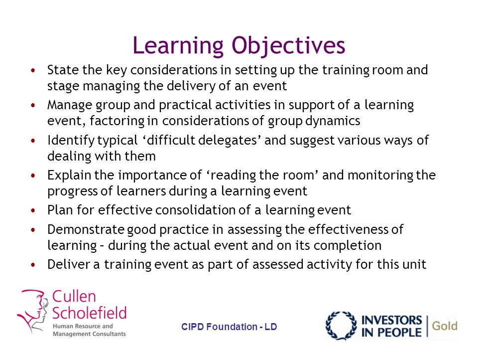 CIPD Foundation - LD Learning Objectives Identify the necessary conditions for a positive learning environment State the key characteristics of adult learners and how to factor these in to delivery Identify typical barriers to learning and suggest ways of overcoming these State the key considerations in planning the logistics of a learning activity Factor in considerations of individual learning styles when delivering a learning event Suggest ways of triggering interest through focus on the visual, hearing, feeling stimuli receptors of learners Use a range of questioning techniques to support a learning event, identifying where to use different methods