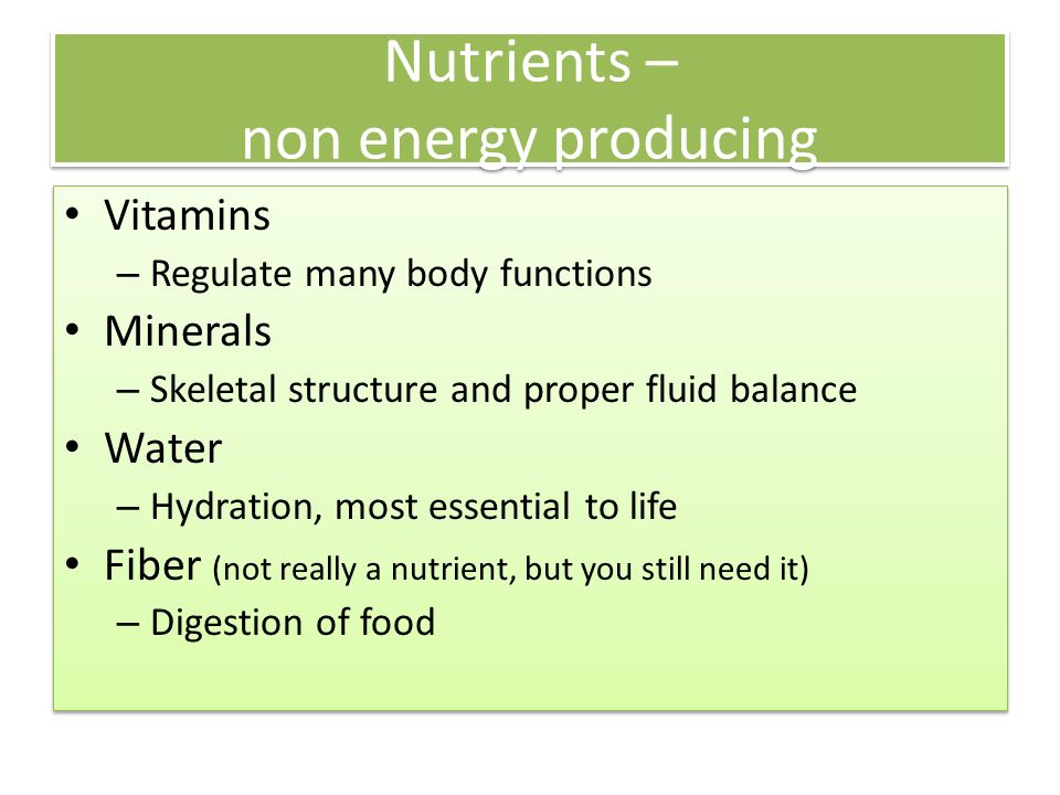 Nutrients – non energy producing Vitamins – Regulate many body functions Minerals – Skeletal structure and proper fluid balance Water – Hydration, most essential to life Fiber (not really a nutrient, but you still need it) – Digestion of food Vitamins – Regulate many body functions Minerals – Skeletal structure and proper fluid balance Water – Hydration, most essential to life Fiber (not really a nutrient, but you still need it) – Digestion of food