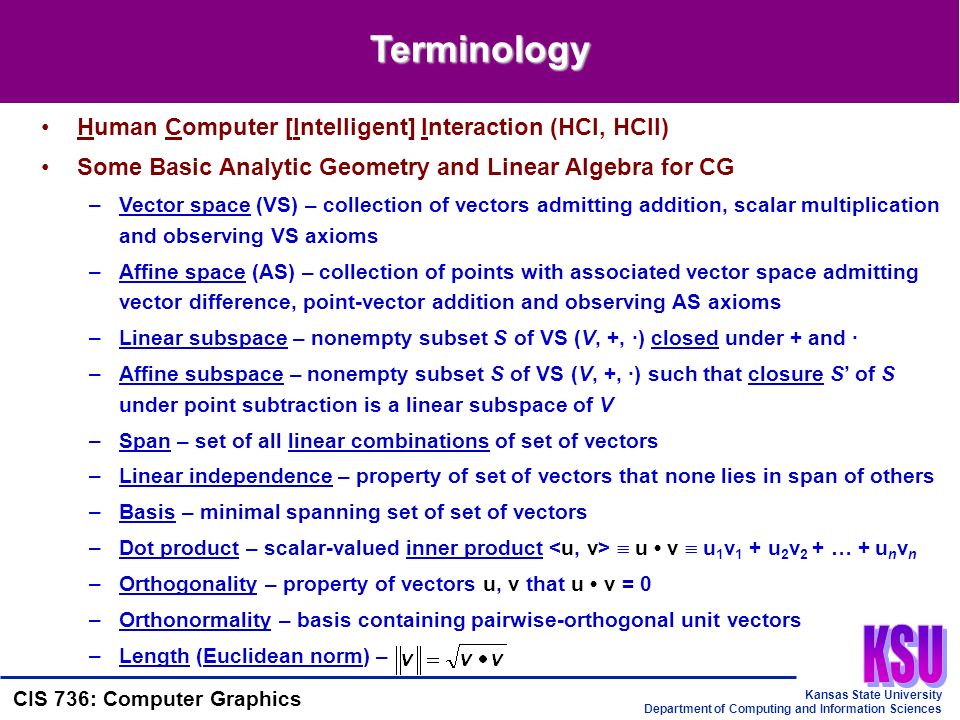 Kansas State University Department of Computing and Information Sciences CIS 736: Computer Graphics Terminology Human Computer [Intelligent] Interaction (HCI, HCII) Some Basic Analytic Geometry and Linear Algebra for CG –Vector space (VS) – collection of vectors admitting addition, scalar multiplication and observing VS axioms –Affine space (AS) – collection of points with associated vector space admitting vector difference, point-vector addition and observing AS axioms –Linear subspace – nonempty subset S of VS (V, +, ·) closed under + and · –Affine subspace – nonempty subset S of VS (V, +, ·) such that closure S’ of S under point subtraction is a linear subspace of V –Span – set of all linear combinations of set of vectors –Linear independence – property of set of vectors that none lies in span of others –Basis – minimal spanning set of set of vectors –Dot product – scalar-valued inner product  u v  u 1 v 1 + u 2 v 2 + … + u n v n –Orthogonality – property of vectors u, v that u v = 0 –Orthonormality – basis containing pairwise-orthogonal unit vectors –Length (Euclidean norm) –