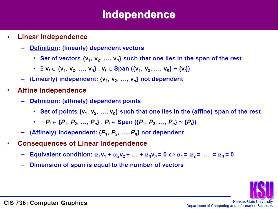 Kansas State University Department of Computing and Information Sciences CIS 736: Computer Graphics Independence Linear Independence –Definition: (linearly) dependent vectors Set of vectors {v 1, v 2, …, v n } such that one lies in the span of the rest  v i  {v 1, v 2, …, v n }.