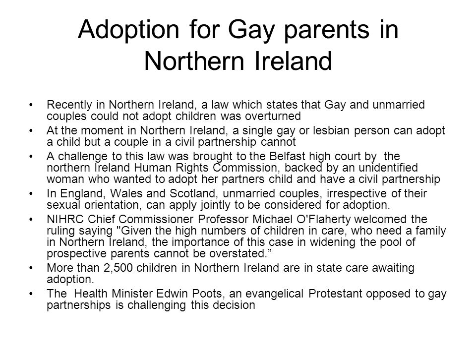 Adoption for Gay parents in Northern Ireland Recently in Northern Ireland, a law which states that Gay and unmarried couples could not adopt children was overturned At the moment in Northern Ireland, a single gay or lesbian person can adopt a child but a couple in a civil partnership cannot A challenge to this law was brought to the Belfast high court by the northern Ireland Human Rights Commission, backed by an unidentified woman who wanted to adopt her partners child and have a civil partnership In England, Wales and Scotland, unmarried couples, irrespective of their sexual orientation, can apply jointly to be considered for adoption.