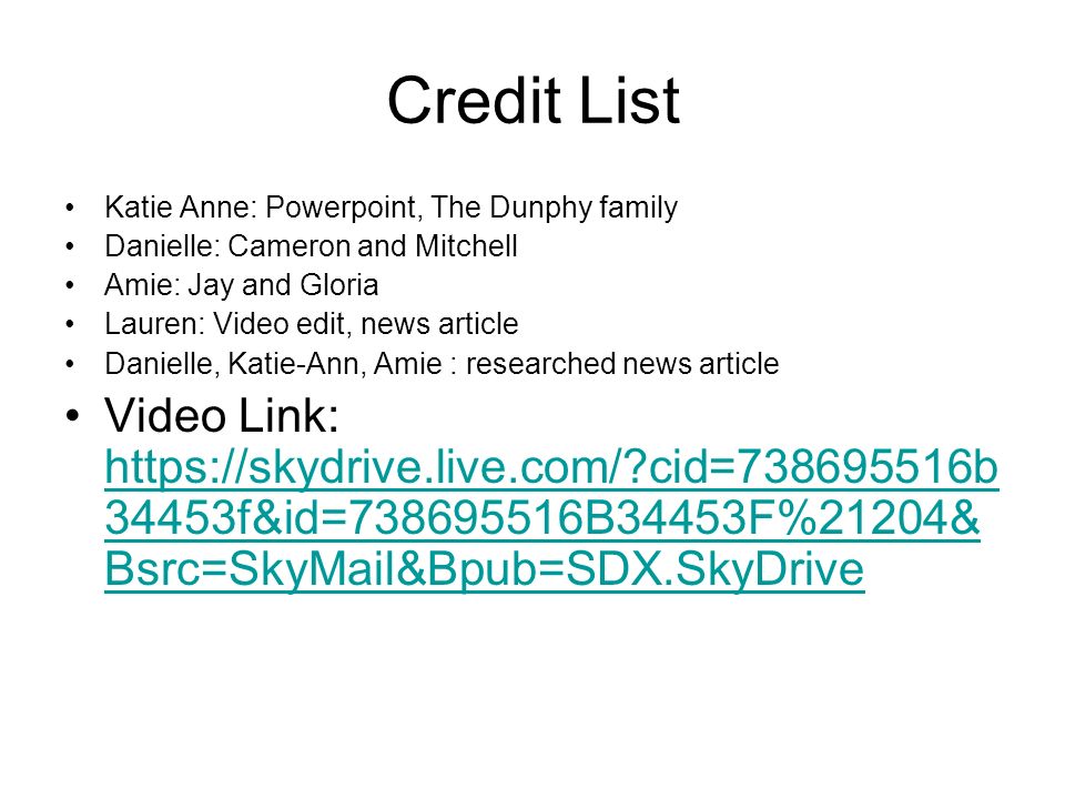 Credit List Katie Anne: Powerpoint, The Dunphy family Danielle: Cameron and Mitchell Amie: Jay and Gloria Lauren: Video edit, news article Danielle, Katie-Ann, Amie : researched news article Video Link:   cid= b 34453f&id= B34453F%21204& Bsrc=SkyMail&Bpub=SDX.SkyDrive   cid= b 34453f&id= B34453F%21204& Bsrc=SkyMail&Bpub=SDX.SkyDrive