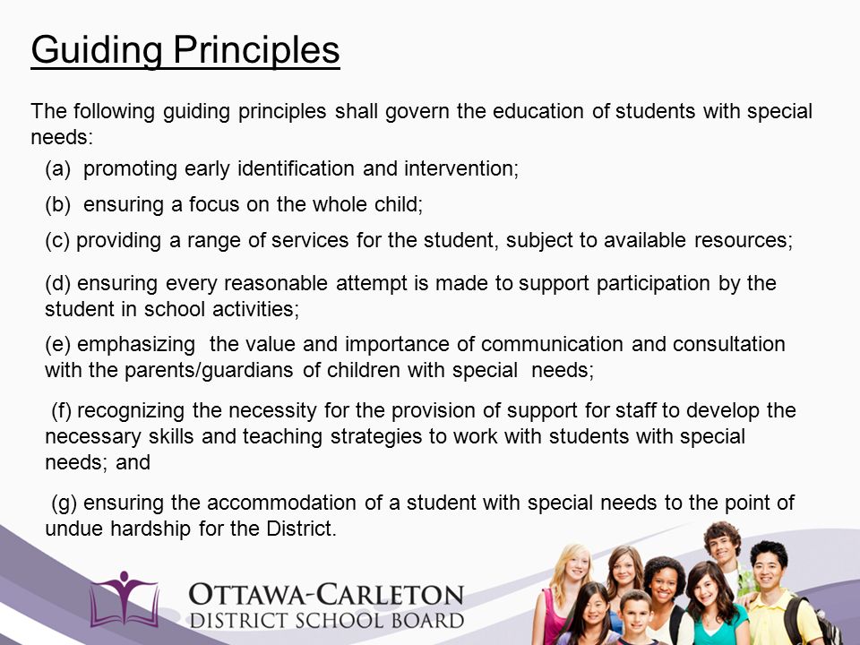 Guiding Principles The following guiding principles shall govern the education of students with special needs: (a) promoting early identification and intervention; (b) ensuring a focus on the whole child; (c) providing a range of services for the student, subject to available resources; (f) recognizing the necessity for the provision of support for staff to develop the necessary skills and teaching strategies to work with students with special needs; and (d) ensuring every reasonable attempt is made to support participation by the student in school activities; (e) emphasizing the value and importance of communication and consultation with the parents/guardians of children with special needs; (g) ensuring the accommodation of a student with special needs to the point of undue hardship for the District.
