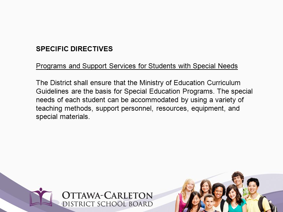 SPECIFIC DIRECTIVES Programs and Support Services for Students with Special Needs The District shall ensure that the Ministry of Education Curriculum Guidelines are the basis for Special Education Programs.