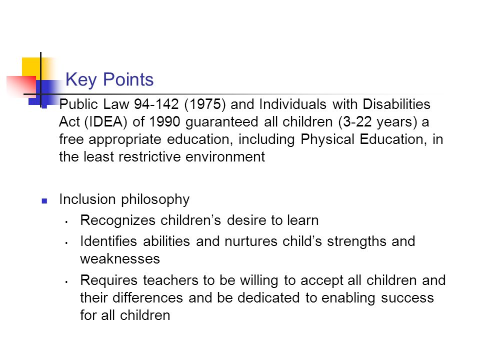 Key Points Public Law (1975) and Individuals with Disabilities Act (IDEA) of 1990 guaranteed all children (3-22 years) a free appropriate education, including Physical Education, in the least restrictive environment Inclusion philosophy Recognizes children’s desire to learn Identifies abilities and nurtures child’s strengths and weaknesses Requires teachers to be willing to accept all children and their differences and be dedicated to enabling success for all children