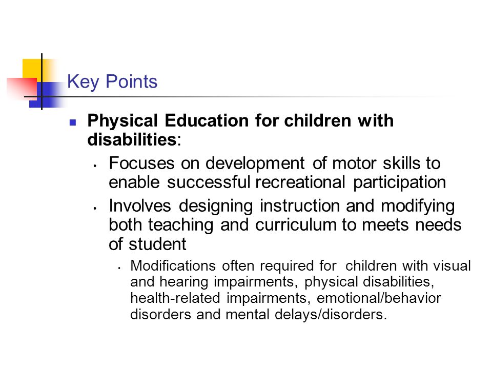 Key Points Physical Education for children with disabilities: Focuses on development of motor skills to enable successful recreational participation Involves designing instruction and modifying both teaching and curriculum to meets needs of student Modifications often required for children with visual and hearing impairments, physical disabilities, health-related impairments, emotional/behavior disorders and mental delays/disorders.