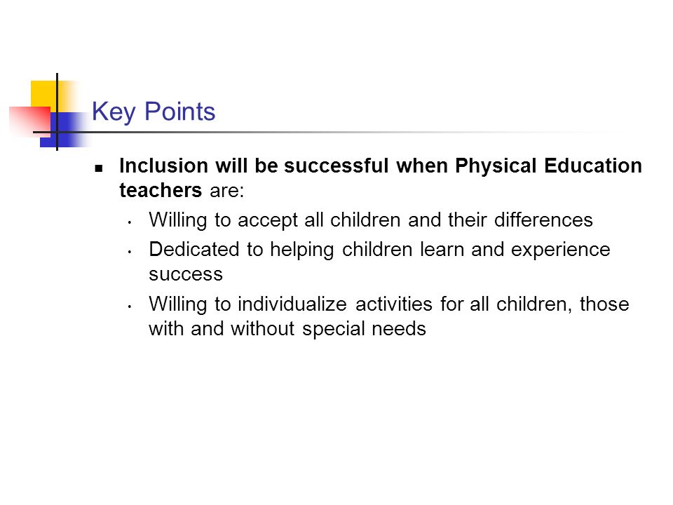 Key Points Inclusion will be successful when Physical Education teachers are: Willing to accept all children and their differences Dedicated to helping children learn and experience success Willing to individualize activities for all children, those with and without special needs