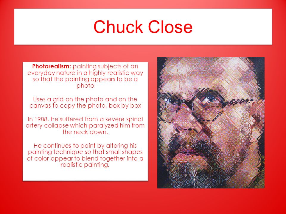 Chuck Close Photorealism: painting subjects of an everyday nature in a highly realistic way so that the painting appears to be a photo Uses a grid on the photo and on the canvas to copy the photo, box by box In 1988, he suffered from a severe spinal artery collapse which paralyzed him from the neck down.