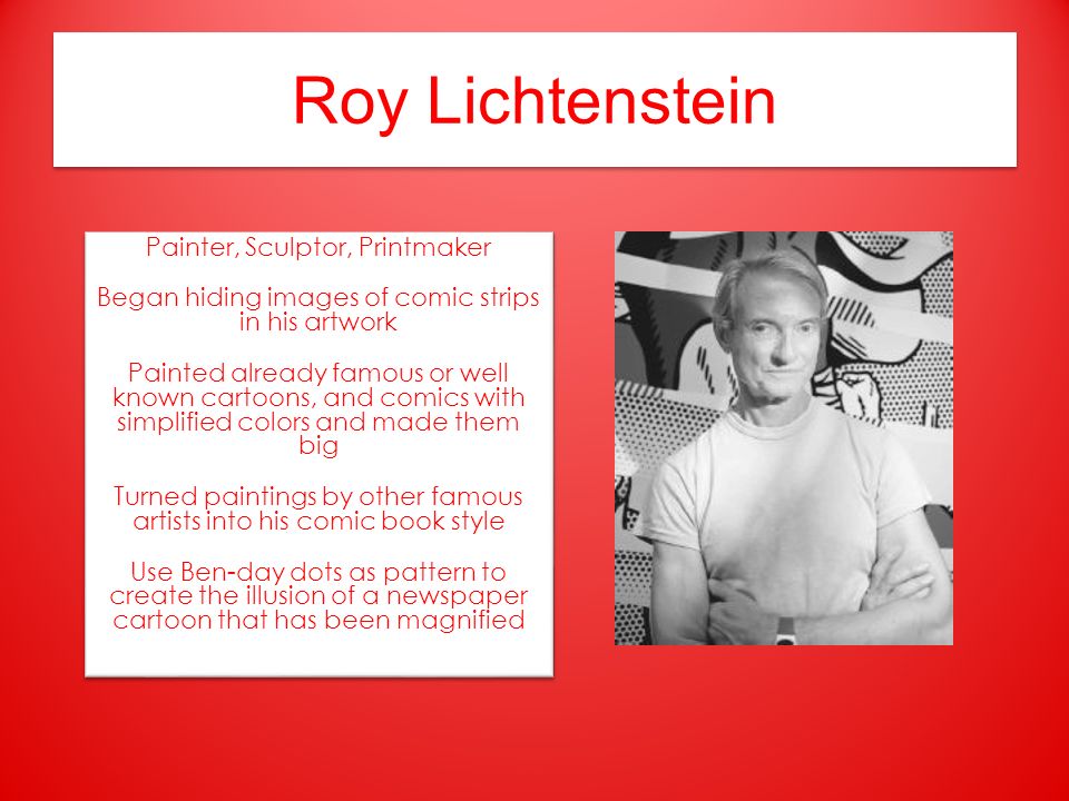 Roy Lichtenstein Painter, Sculptor, Printmaker Began hiding images of comic strips in his artwork Painted already famous or well known cartoons, and comics with simplified colors and made them big Turned paintings by other famous artists into his comic book style Use Ben-day dots as pattern to create the illusion of a newspaper cartoon that has been magnified Painter, Sculptor, Printmaker Began hiding images of comic strips in his artwork Painted already famous or well known cartoons, and comics with simplified colors and made them big Turned paintings by other famous artists into his comic book style Use Ben-day dots as pattern to create the illusion of a newspaper cartoon that has been magnified