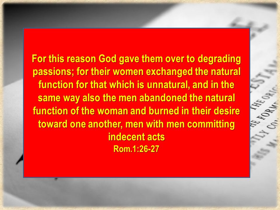 For this reason God gave them over to degrading passions; for their women exchanged the natural function for that which is unnatural, and in the same way also the men abandoned the natural function of the woman and burned in their desire toward one another, men with men committing indecent acts Rom.1:26-27