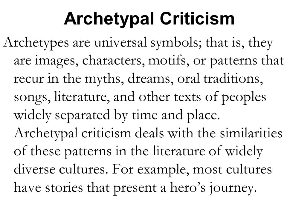 Archetypal Criticism Archetypes are universal symbols; that is, they are images, characters, motifs, or patterns that recur in the myths, dreams, oral traditions, songs, literature, and other texts of peoples widely separated by time and place.
