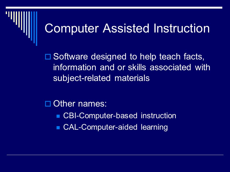 Computer Assisted Instruction  Software designed to help teach facts, information and or skills associated with subject-related materials  Other names: CBI-Computer-based instruction CAL-Computer-aided learning