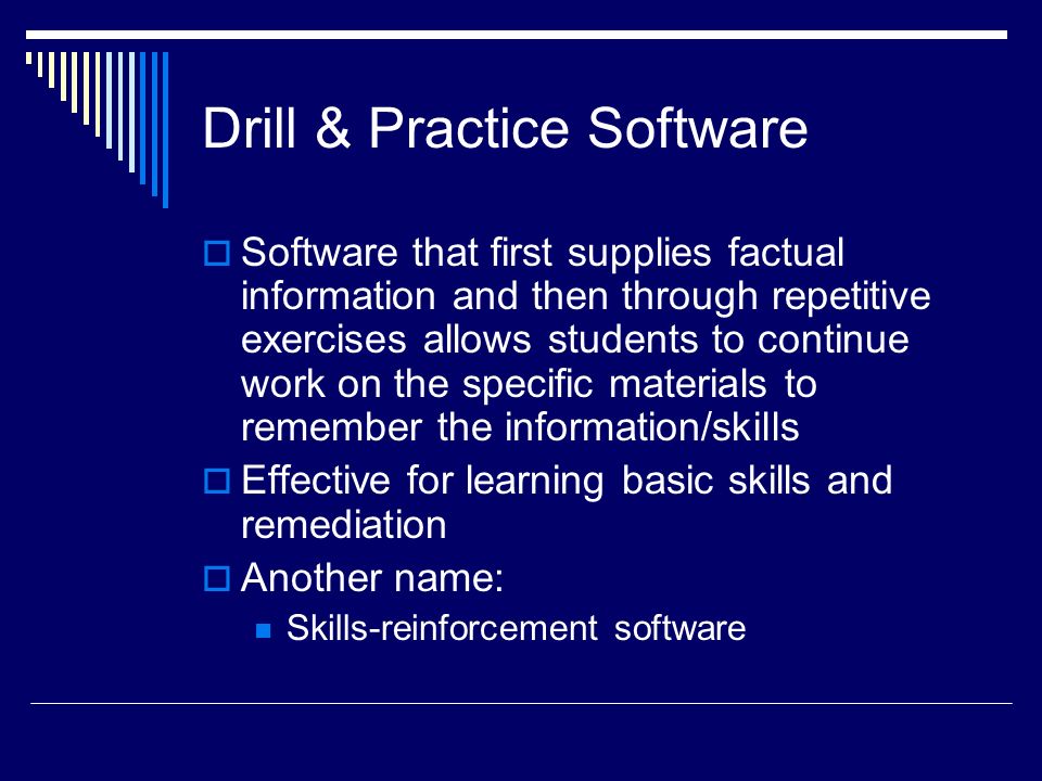 Drill & Practice Software  Software that first supplies factual information and then through repetitive exercises allows students to continue work on the specific materials to remember the information/skills  Effective for learning basic skills and remediation  Another name: Skills-reinforcement software
