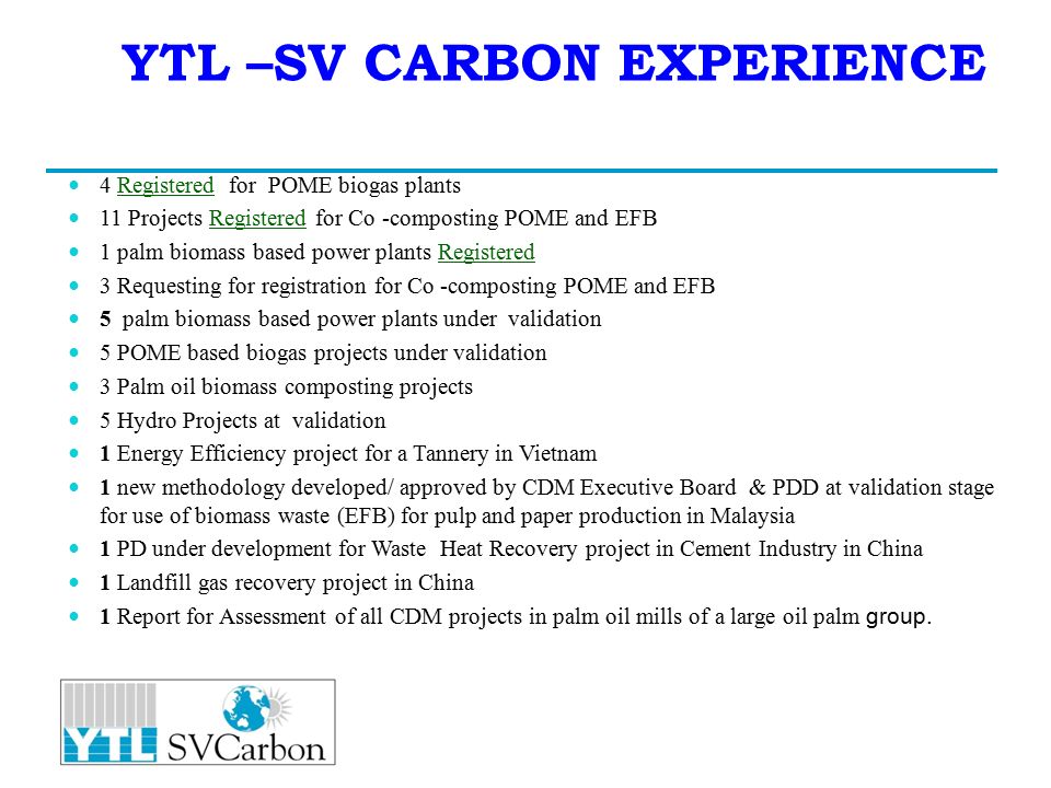 YTL –SV CARBON EXPERIENCE 4 Registered for POME biogas plants 11 Projects Registered for Co -composting POME and EFB 1 palm biomass based power plants Registered 3 Requesting for registration for Co -composting POME and EFB 5 palm biomass based power plants under validation 5 POME based biogas projects under validation 3 Palm oil biomass composting projects 5 Hydro Projects at validation 1 Energy Efficiency project for a Tannery in Vietnam 1 new methodology developed/ approved by CDM Executive Board & PDD at validation stage for use of biomass waste (EFB) for pulp and paper production in Malaysia 1 PD under development for Waste Heat Recovery project in Cement Industry in China 1 Landfill gas recovery project in China 1 Report for Assessment of all CDM projects in palm oil mills of a large oil palm group.