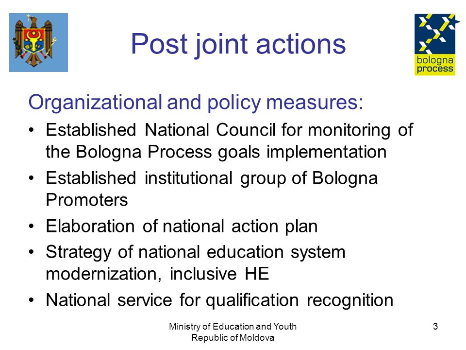 Ministry of Education and Youth Republic of Moldova 3 Post joint actions Organizational and policy measures: Established National Council for monitoring of the Bologna Process goals implementation Established institutional group of Bologna Promoters Elaboration of national action plan Strategy of national education system modernization, inclusive HE National service for qualification recognition