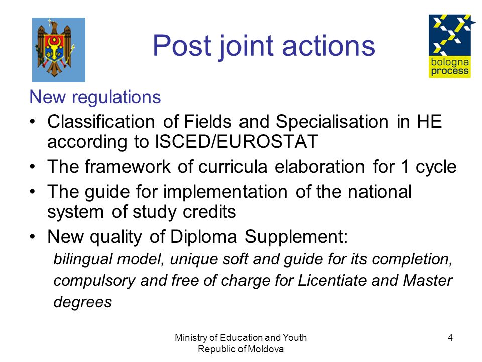 Ministry of Education and Youth Republic of Moldova 4 Post joint actions New regulations Classification of Fields and Specialisation in HE according to ISCED/EUROSTAT The framework of curricula elaboration for 1 cycle The guide for implementation of the national system of study credits New quality of Diploma Supplement: bilingual model, unique soft and guide for its completion, compulsory and free of charge for Licentiate and Master degrees