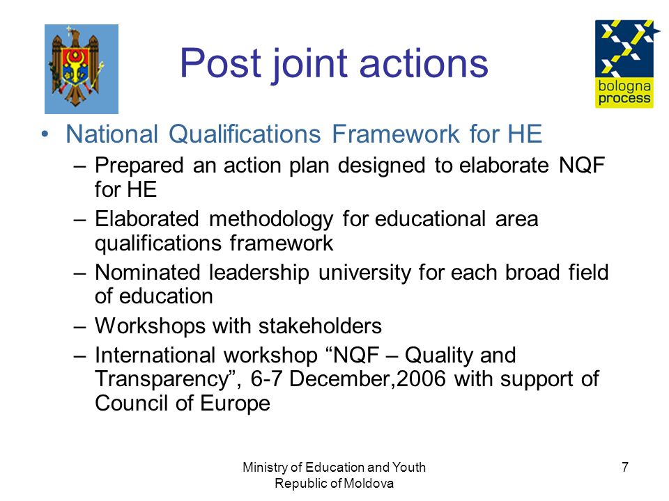 Ministry of Education and Youth Republic of Moldova 7 Post joint actions National Qualifications Framework for HE –Prepared an action plan designed to elaborate NQF for HE –Elaborated methodology for educational area qualifications framework –Nominated leadership university for each broad field of education –Workshops with stakeholders –International workshop NQF – Quality and Transparency , 6-7 December,2006 with support of Council of Europe