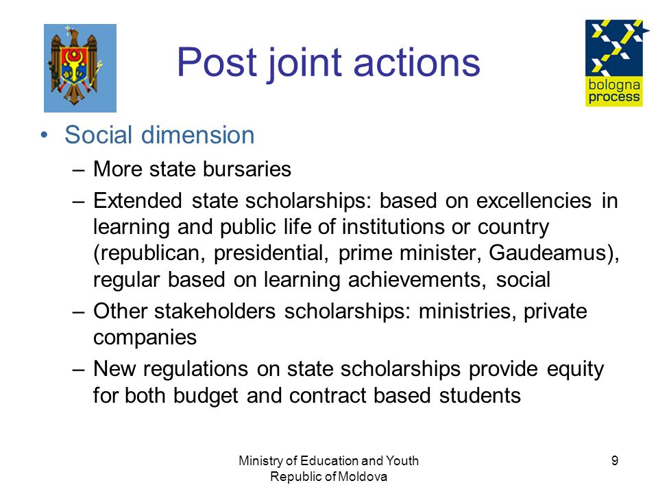 Ministry of Education and Youth Republic of Moldova 9 Post joint actions Social dimension –More state bursaries –Extended state scholarships: based on excellencies in learning and public life of institutions or country (republican, presidential, prime minister, Gaudeamus), regular based on learning achievements, social –Other stakeholders scholarships: ministries, private companies –New regulations on state scholarships provide equity for both budget and contract based students