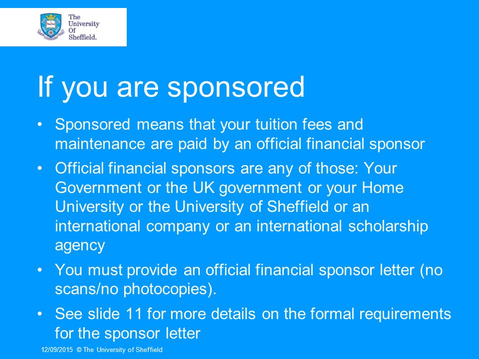 If you are sponsored Sponsored means that your tuition fees and maintenance are paid by an official financial sponsor Official financial sponsors are any of those: Your Government or the UK government or your Home University or the University of Sheffield or an international company or an international scholarship agency You must provide an official financial sponsor letter (no scans/no photocopies).