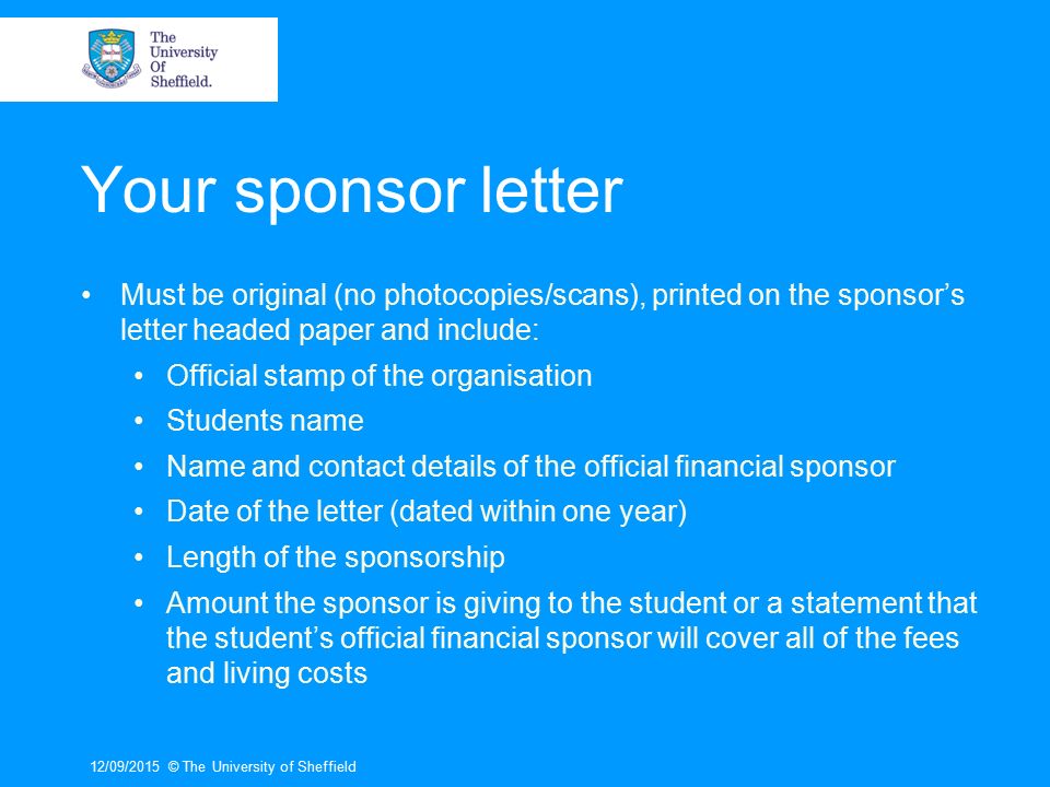 Your sponsor letter Must be original (no photocopies/scans), printed on the sponsor’s letter headed paper and include: Official stamp of the organisation Students name Name and contact details of the official financial sponsor Date of the letter (dated within one year) Length of the sponsorship Amount the sponsor is giving to the student or a statement that the student’s official financial sponsor will cover all of the fees and living costs 12/09/2015© The University of Sheffield