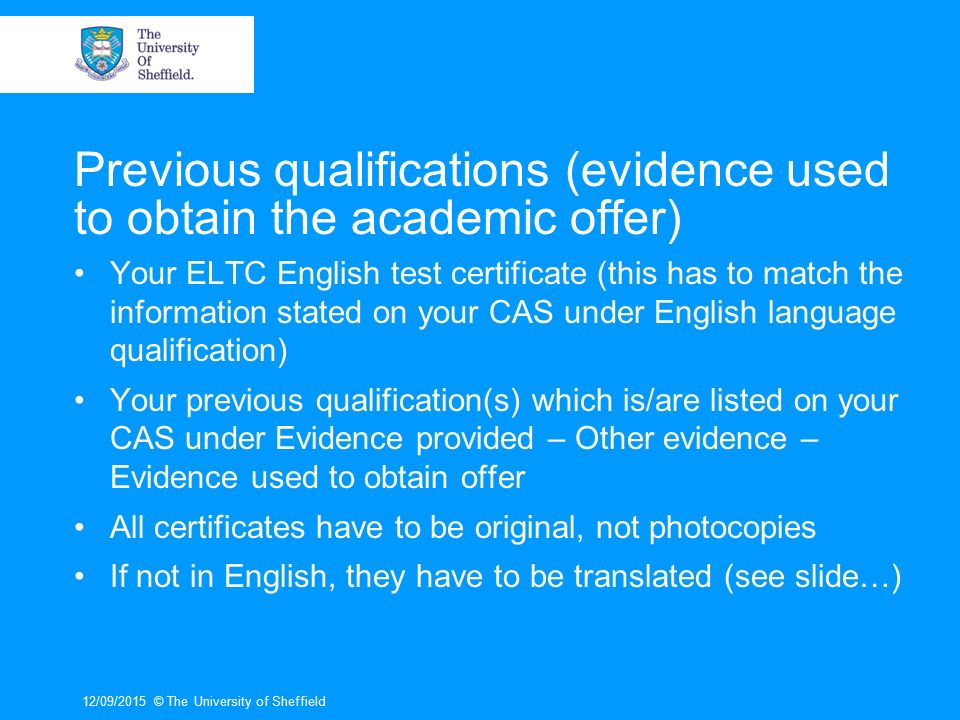 Previous qualifications (evidence used to obtain the academic offer) Your ELTC English test certificate (this has to match the information stated on your CAS under English language qualification) Your previous qualification(s) which is/are listed on your CAS under Evidence provided – Other evidence – Evidence used to obtain offer All certificates have to be original, not photocopies If not in English, they have to be translated (see slide…) 12/09/2015© The University of Sheffield