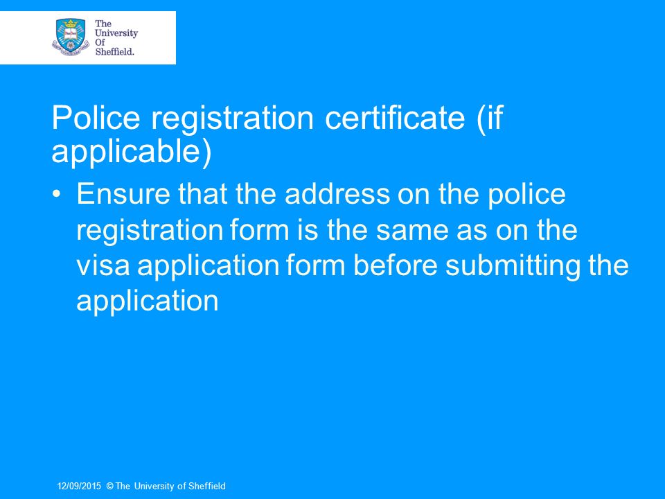 Police registration certificate (if applicable) Ensure that the address on the police registration form is the same as on the visa application form before submitting the application 12/09/2015© The University of Sheffield